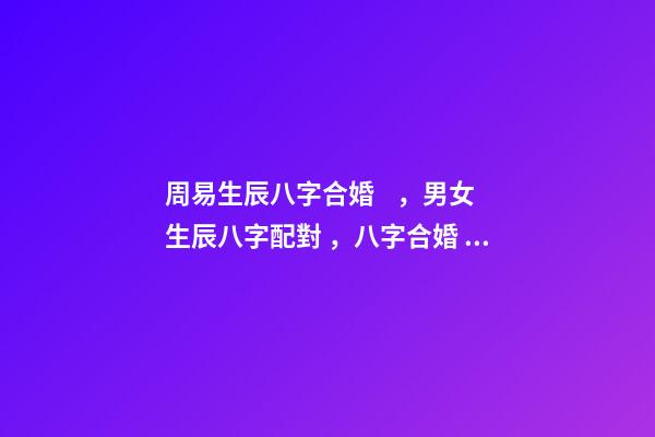 周易生辰八字合婚，男女生辰八字配對，八字合婚 周易合婚配對，男女生辰八字配對，八字合婚-第1張-觀點-玄機派